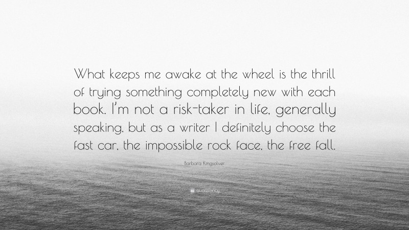 Barbara Kingsolver Quote: “What keeps me awake at the wheel is the thrill of trying something completely new with each book. I’m not a risk-taker in life, generally speaking, but as a writer I definitely choose the fast car, the impossible rock face, the free fall.”
