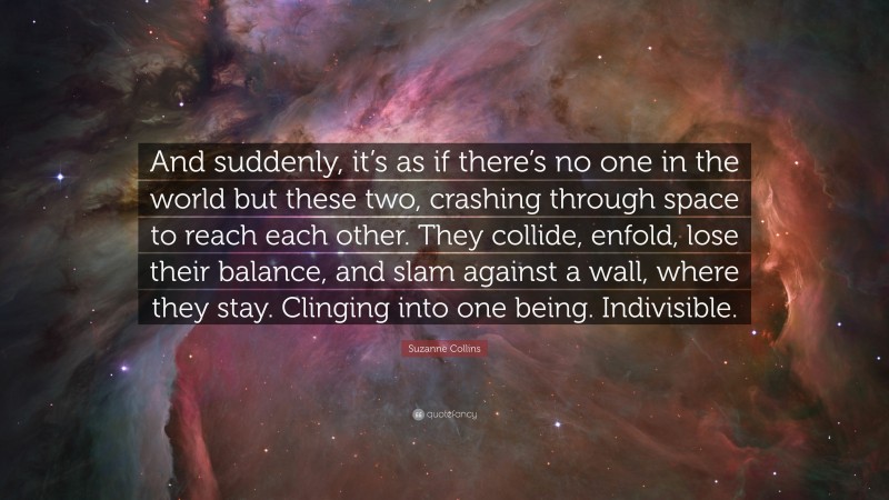 Suzanne Collins Quote: “And suddenly, it’s as if there’s no one in the world but these two, crashing through space to reach each other. They collide, enfold, lose their balance, and slam against a wall, where they stay. Clinging into one being. Indivisible.”