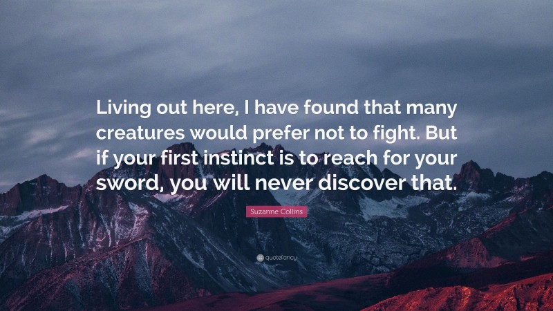 Suzanne Collins Quote: “Living out here, I have found that many creatures would prefer not to fight. But if your first instinct is to reach for your sword, you will never discover that.”