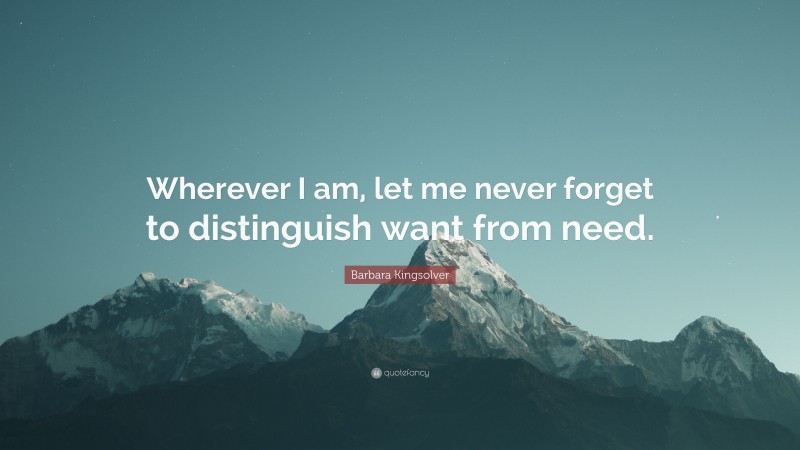 Barbara Kingsolver Quote: “Wherever I am, let me never forget to distinguish want from need.”