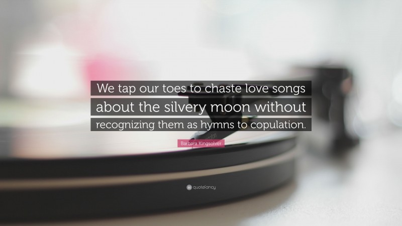 Barbara Kingsolver Quote: “We tap our toes to chaste love songs about the silvery moon without recognizing them as hymns to copulation.”