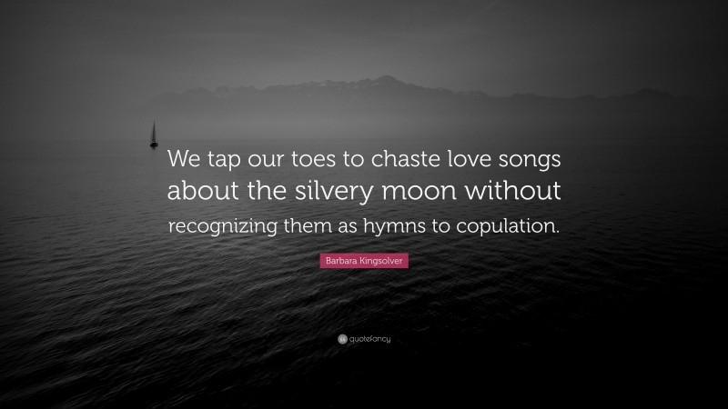Barbara Kingsolver Quote: “We tap our toes to chaste love songs about the silvery moon without recognizing them as hymns to copulation.”