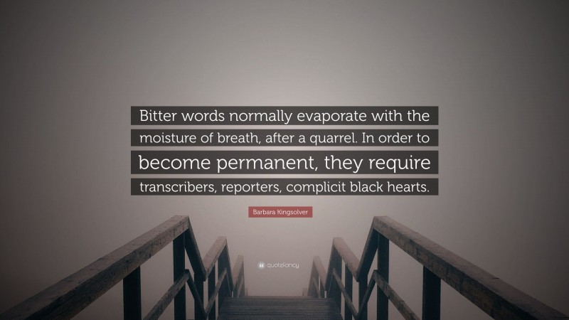 Barbara Kingsolver Quote: “Bitter words normally evaporate with the moisture of breath, after a quarrel. In order to become permanent, they require transcribers, reporters, complicit black hearts.”