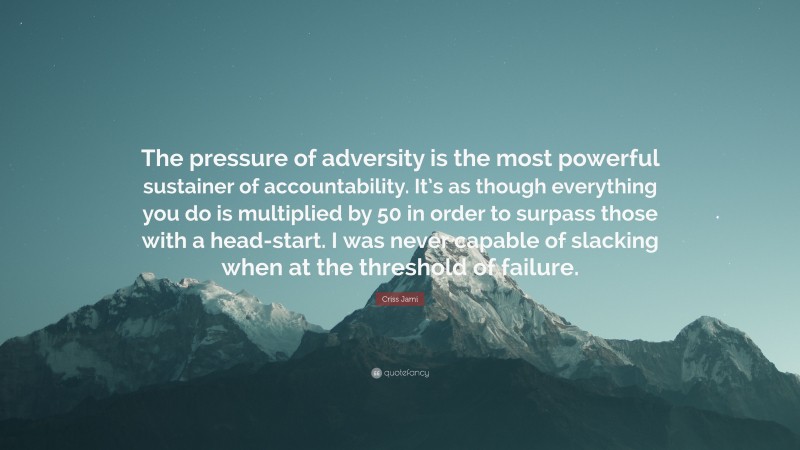 Criss Jami Quote: “The pressure of adversity is the most powerful sustainer of accountability. It’s as though everything you do is multiplied by 50 in order to surpass those with a head-start. I was never capable of slacking when at the threshold of failure.”