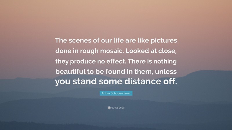 Arthur Schopenhauer Quote: “The scenes of our life are like pictures done in rough mosaic. Looked at close, they produce no effect. There is nothing beautiful to be found in them, unless you stand some distance off.”