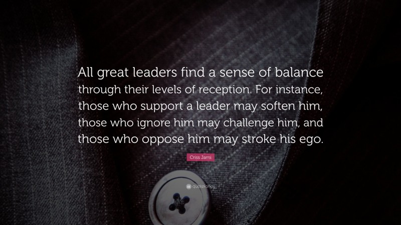 Criss Jami Quote: “All great leaders find a sense of balance through their levels of reception. For instance, those who support a leader may soften him, those who ignore him may challenge him, and those who oppose him may stroke his ego.”