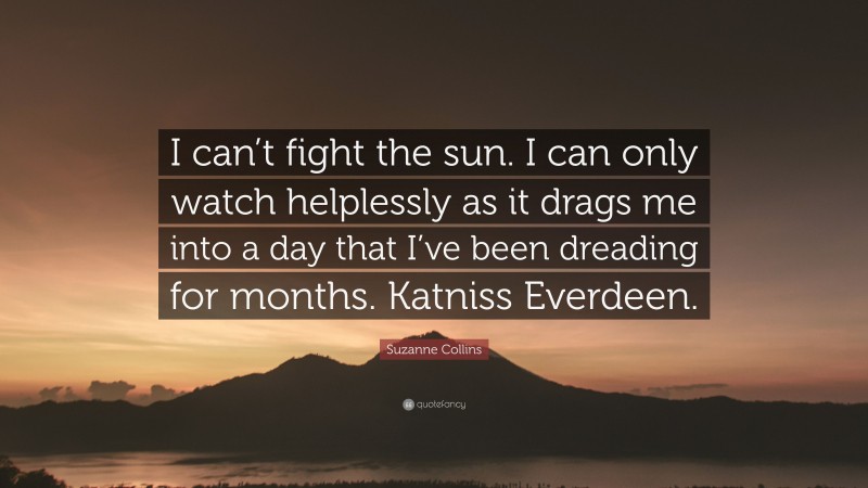 Suzanne Collins Quote: “I can’t fight the sun. I can only watch helplessly as it drags me into a day that I’ve been dreading for months. Katniss Everdeen.”