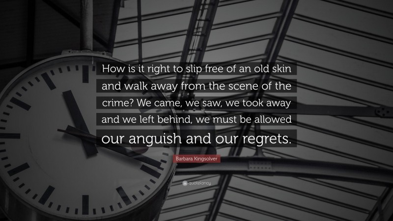 Barbara Kingsolver Quote: “How is it right to slip free of an old skin and walk away from the scene of the crime? We came, we saw, we took away and we left behind, we must be allowed our anguish and our regrets.”