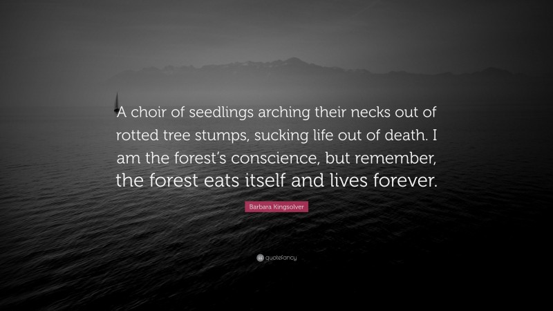 Barbara Kingsolver Quote: “A choir of seedlings arching their necks out of rotted tree stumps, sucking life out of death. I am the forest’s conscience, but remember, the forest eats itself and lives forever.”