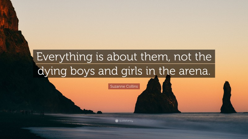 Suzanne Collins Quote: “Everything is about them, not the dying boys and girls in the arena.”