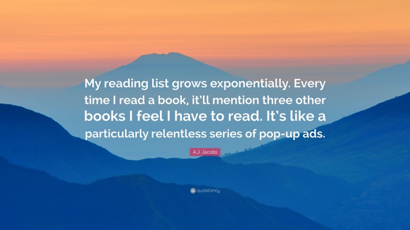 A.J. Jacobs Quote: “My reading list grows exponentially. Every time I read a book, it’ll mention three other books I feel I have to read. It’s like a particularly relentless series of pop-up ads.”