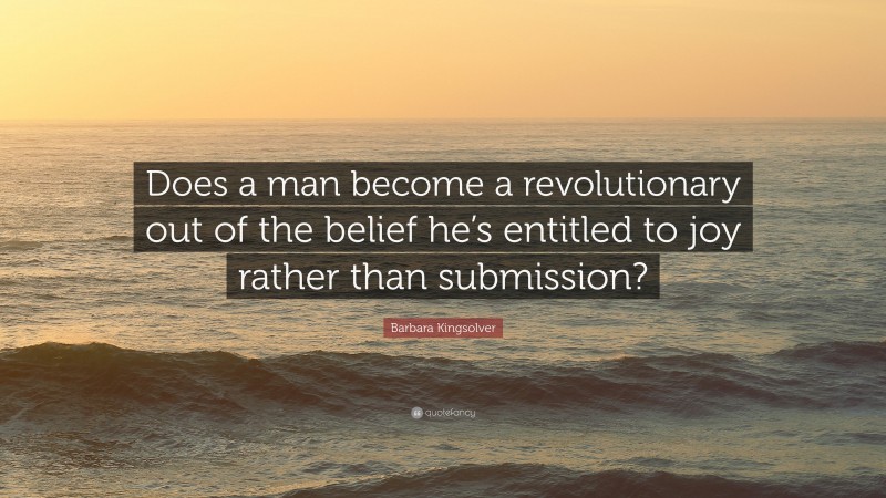 Barbara Kingsolver Quote: “Does a man become a revolutionary out of the belief he’s entitled to joy rather than submission?”