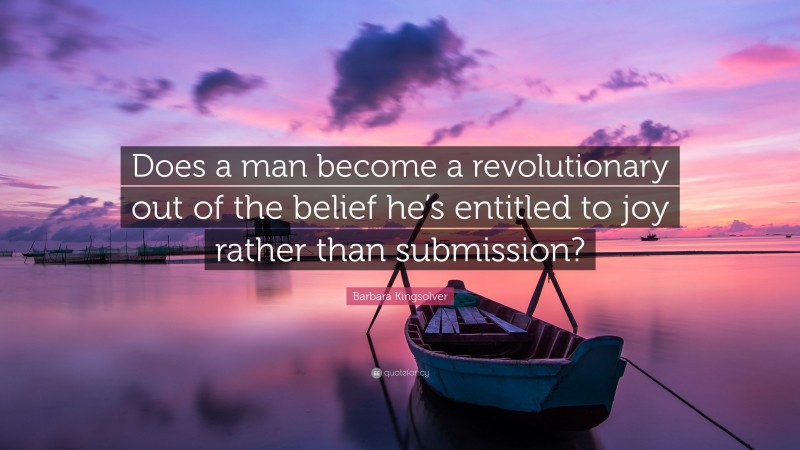 Barbara Kingsolver Quote: “Does a man become a revolutionary out of the belief he’s entitled to joy rather than submission?”
