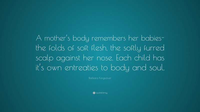 Barbara Kingsolver Quote: “A mother’s body remembers her babies-the folds of soft flesh, the softly furred scalp against her nose. Each child has it’s own entreaties to body and soul.”