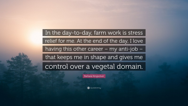 Barbara Kingsolver Quote: “In the day-to-day, farm work is stress relief for me. At the end of the day, I love having this other career – my anti-job – that keeps me in shape and gives me control over a vegetal domain.”