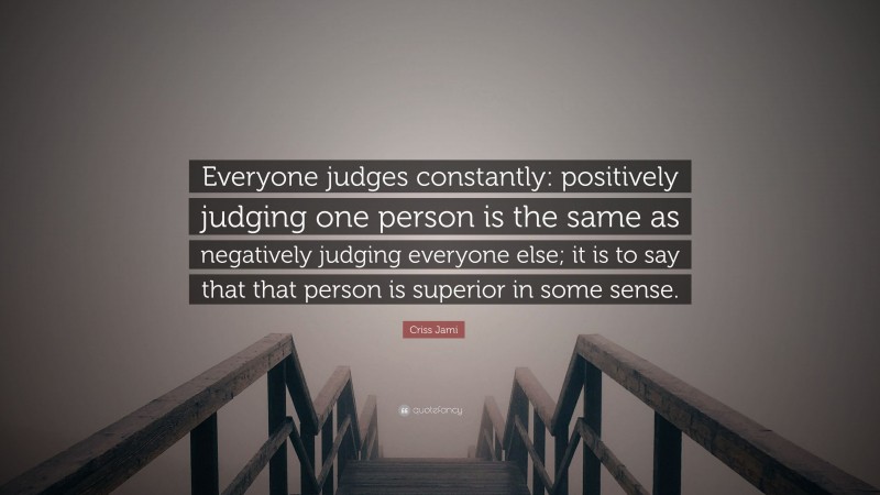 Criss Jami Quote: “Everyone judges constantly: positively judging one person is the same as negatively judging everyone else; it is to say that that person is superior in some sense.”