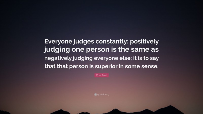 Criss Jami Quote: “Everyone judges constantly: positively judging one person is the same as negatively judging everyone else; it is to say that that person is superior in some sense.”