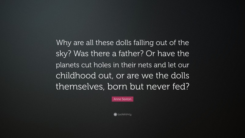 Anne Sexton Quote: “Why are all these dolls falling out of the sky? Was there a father? Or have the planets cut holes in their nets and let our childhood out, or are we the dolls themselves, born but never fed?”