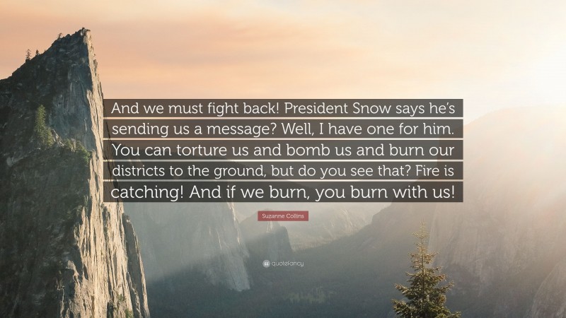 Suzanne Collins Quote: “And we must fight back! President Snow says he’s sending us a message? Well, I have one for him. You can torture us and bomb us and burn our districts to the ground, but do you see that? Fire is catching! And if we burn, you burn with us!”