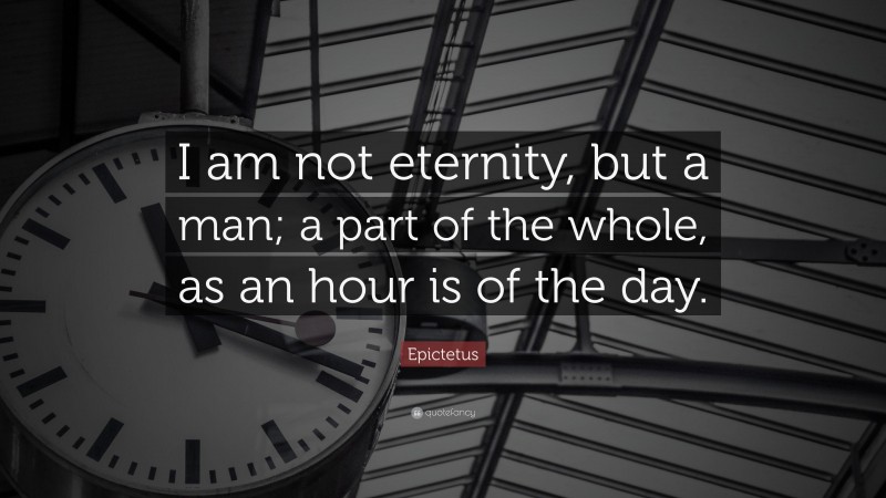 Epictetus Quote: “I am not eternity, but a man; a part of the whole, as an hour is of the day.”
