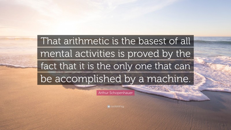 Arthur Schopenhauer Quote: “That arithmetic is the basest of all mental activities is proved by the fact that it is the only one that can be accomplished by a machine.”