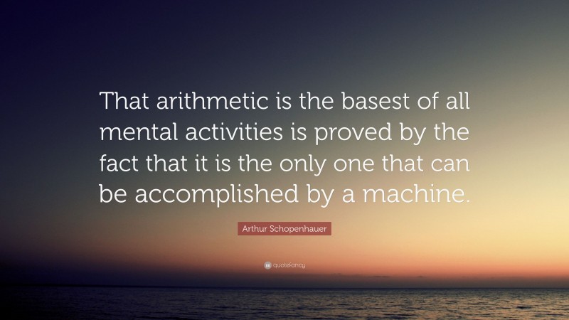Arthur Schopenhauer Quote: “That arithmetic is the basest of all mental activities is proved by the fact that it is the only one that can be accomplished by a machine.”