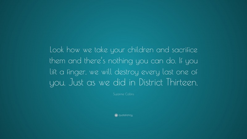 Suzanne Collins Quote: “Look how we take your children and sacrifice them and there’s nothing you can do. If you lift a finger, we will destroy every last one of you. Just as we did in District Thirteen.”