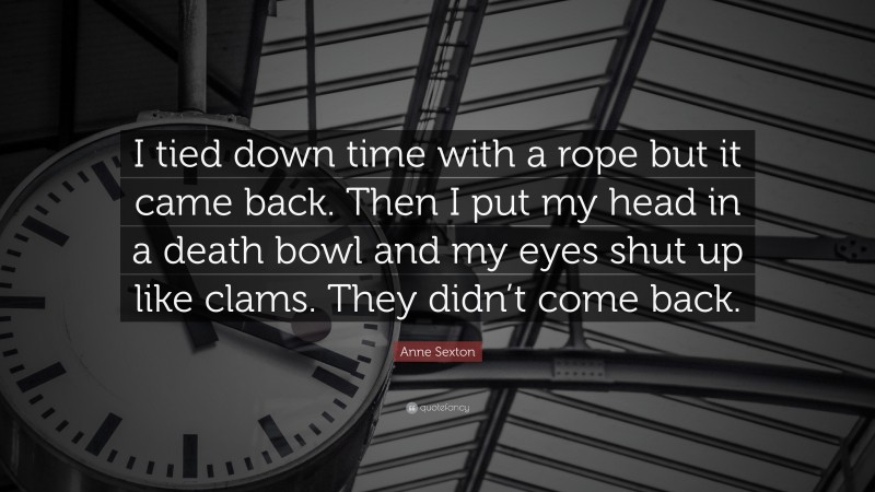Anne Sexton Quote: “I tied down time with a rope but it came back. Then I put my head in a death bowl and my eyes shut up like clams. They didn’t come back.”