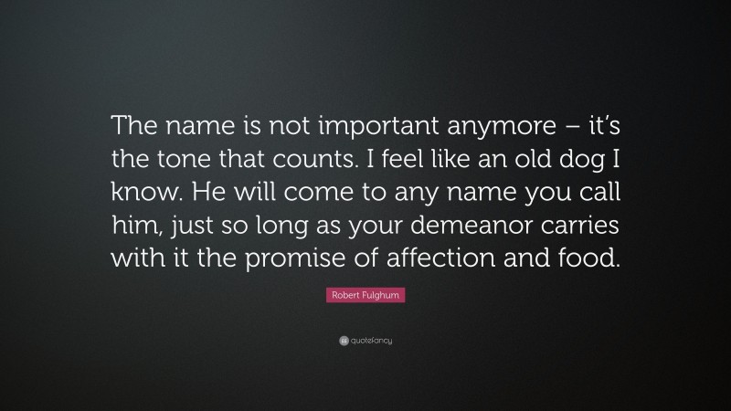 Robert Fulghum Quote: “The name is not important anymore – it’s the tone that counts. I feel like an old dog I know. He will come to any name you call him, just so long as your demeanor carries with it the promise of affection and food.”