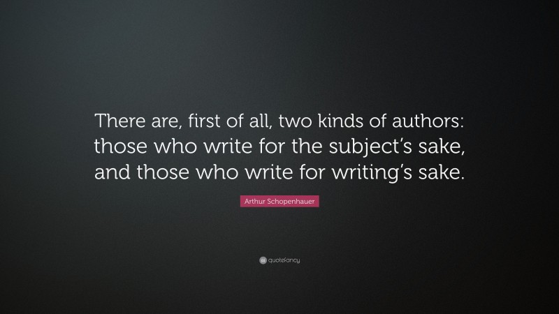 Arthur Schopenhauer Quote: “There are, first of all, two kinds of authors: those who write for the subject’s sake, and those who write for writing’s sake.”