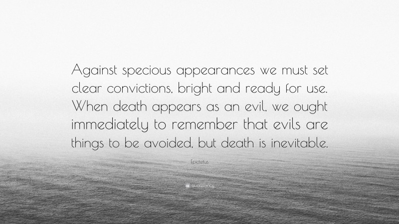 Epictetus Quote: “Against specious appearances we must set clear convictions, bright and ready for use. When death appears as an evil, we ought immediately to remember that evils are things to be avoided, but death is inevitable.”