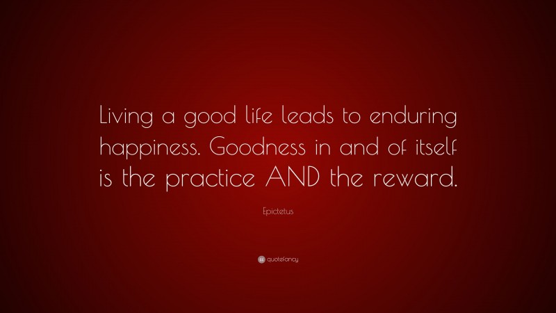 Epictetus Quote: “Living a good life leads to enduring happiness. Goodness in and of itself is the practice AND the reward.”