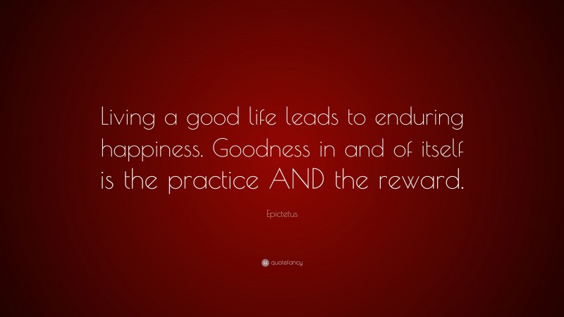 Epictetus Quote: “Living a good life leads to enduring happiness. Goodness in and of itself is the practice AND the reward.”