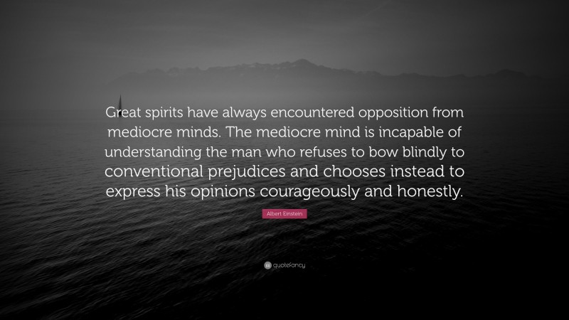 Albert Einstein Quote: “Great spirits have always encountered opposition from mediocre minds. The mediocre mind is incapable of understanding the man who refuses to bow blindly to conventional prejudices and chooses instead to express his opinions courageously and honestly.”