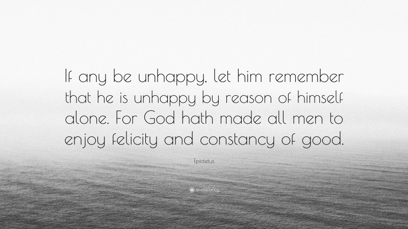 Epictetus Quote: “If any be unhappy, let him remember that he is unhappy by reason of himself alone. For God hath made all men to enjoy felicity and constancy of good.”