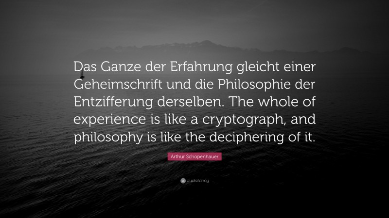 Arthur Schopenhauer Quote: “Das Ganze der Erfahrung gleicht einer Geheimschrift und die Philosophie der Entzifferung derselben. The whole of experience is like a cryptograph, and philosophy is like the deciphering of it.”