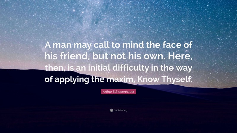 Arthur Schopenhauer Quote: “A man may call to mind the face of his friend, but not his own. Here, then, is an initial difficulty in the way of applying the maxim, Know Thyself.”
