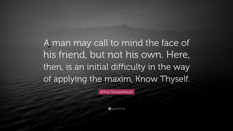 Arthur Schopenhauer Quote: “A man may call to mind the face of his friend, but not his own. Here, then, is an initial difficulty in the way of applying the maxim, Know Thyself.”