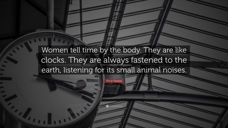 Anne Sexton Quote: “Women tell time by the body. They are like clocks. They are always fastened to the earth, listening for its small animal noises.”