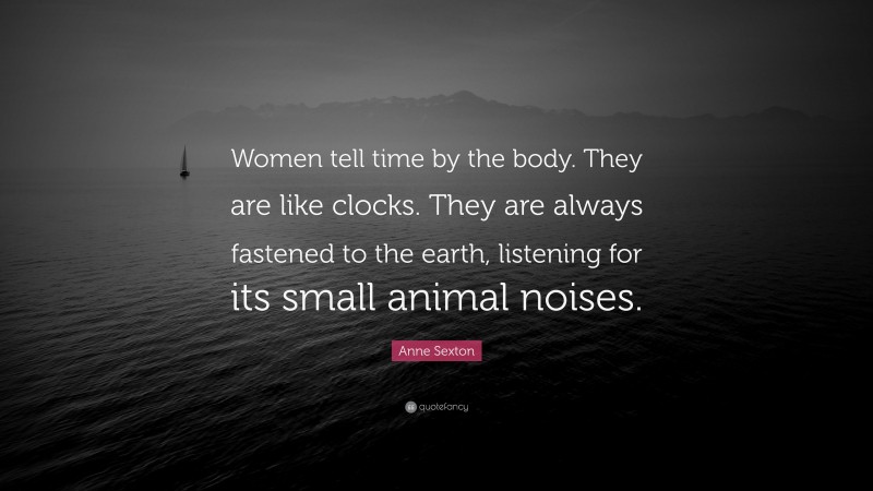 Anne Sexton Quote: “Women tell time by the body. They are like clocks. They are always fastened to the earth, listening for its small animal noises.”