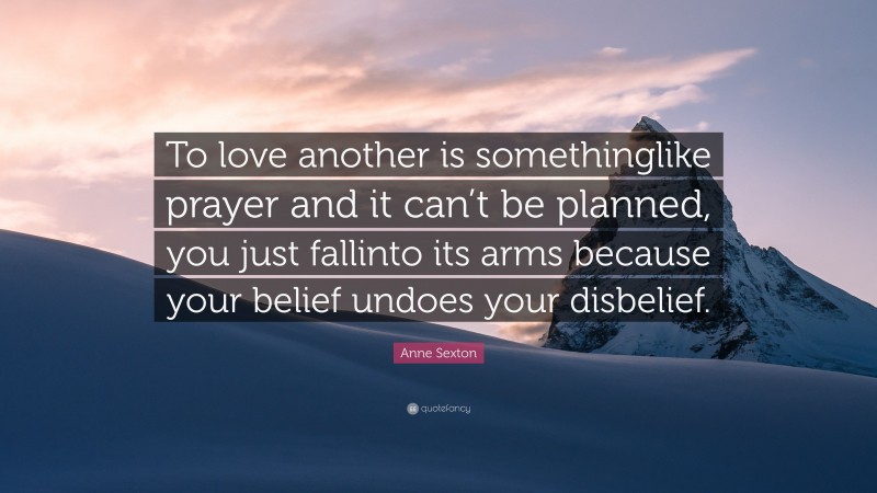 Anne Sexton Quote: “To love another is somethinglike prayer and it can’t be planned, you just fallinto its arms because your belief undoes your disbelief.”