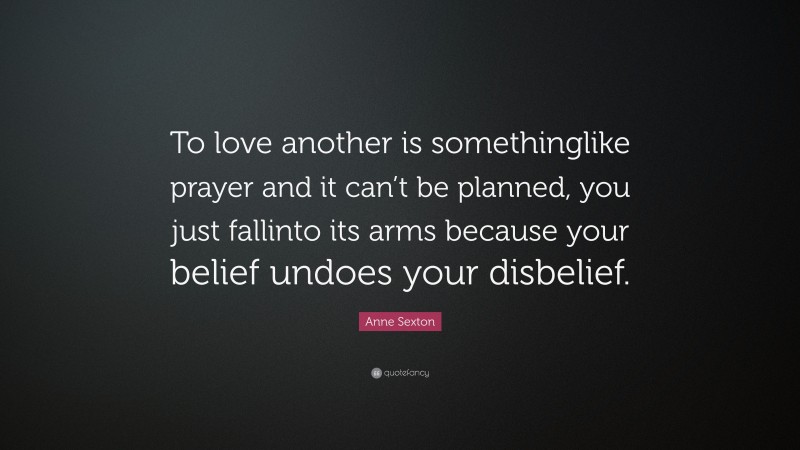 Anne Sexton Quote: “To love another is somethinglike prayer and it can’t be planned, you just fallinto its arms because your belief undoes your disbelief.”
