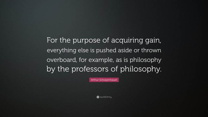 Arthur Schopenhauer Quote: “For the purpose of acquiring gain, everything else is pushed aside or thrown overboard, for example, as is philosophy by the professors of philosophy.”