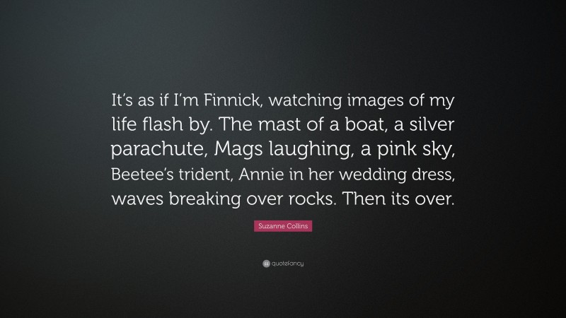 Suzanne Collins Quote: “It’s as if I’m Finnick, watching images of my life flash by. The mast of a boat, a silver parachute, Mags laughing, a pink sky, Beetee’s trident, Annie in her wedding dress, waves breaking over rocks. Then its over.”