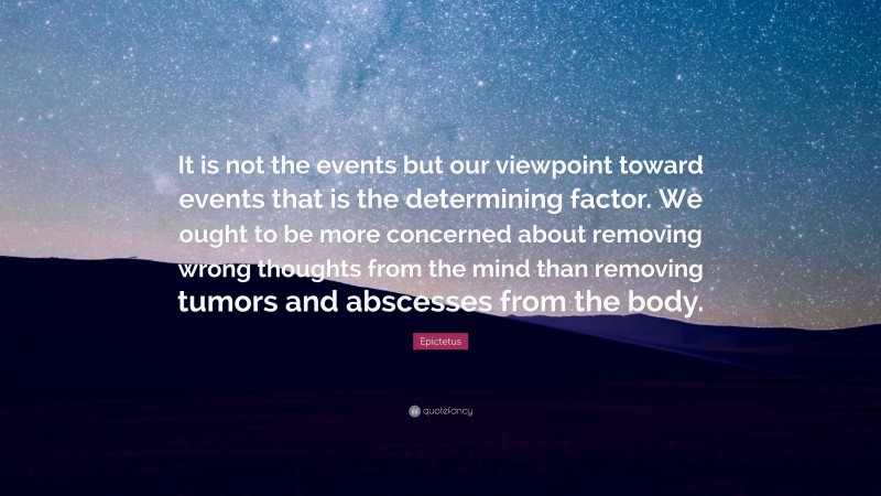 Epictetus Quote: “It is not the events but our viewpoint toward events that is the determining factor. We ought to be more concerned about removing wrong thoughts from the mind than removing tumors and abscesses from the body.”