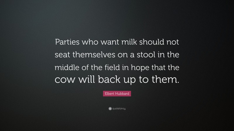 Elbert Hubbard Quote: “Parties who want milk should not seat themselves on a stool in the middle of the field in hope that the cow will back up to them.”