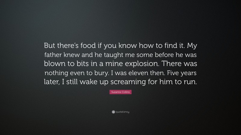 Suzanne Collins Quote: “But there’s food if you know how to find it. My father knew and he taught me some before he was blown to bits in a mine explosion. There was nothing even to bury. I was eleven then. Five years later, I still wake up screaming for him to run.”