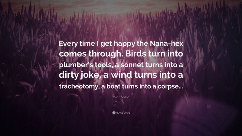 Anne Sexton Quote: “Every time I get happy the Nana-hex comes through. Birds turn into plumber’s tools, a sonnet turns into a dirty joke, a wind turns into a tracheotomy, a boat turns into a corpse...”