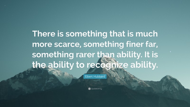 Elbert Hubbard Quote: “There is something that is much more scarce, something finer far, something rarer than ability. It is the ability to recognize ability.”