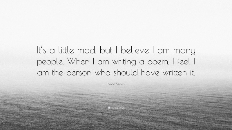 Anne Sexton Quote: “It’s a little mad, but I believe I am many people. When I am writing a poem, I feel I am the person who should have written it.”
